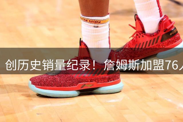 创历史销量纪录！詹姆斯加盟76人首张球星卡 48小时售超21万张